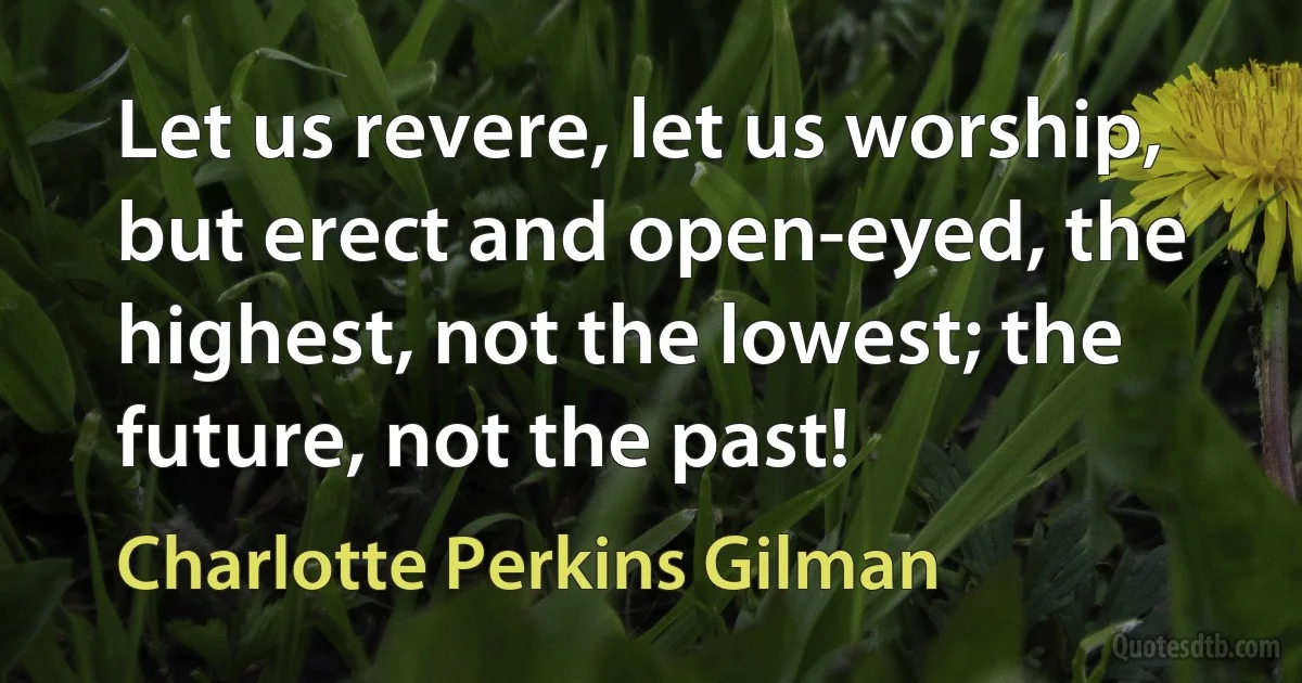 Let us revere, let us worship, but erect and open-eyed, the highest, not the lowest; the future, not the past! (Charlotte Perkins Gilman)