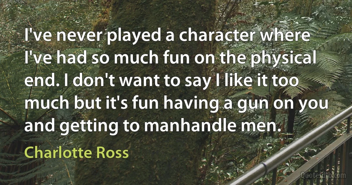 I've never played a character where I've had so much fun on the physical end. I don't want to say I like it too much but it's fun having a gun on you and getting to manhandle men. (Charlotte Ross)