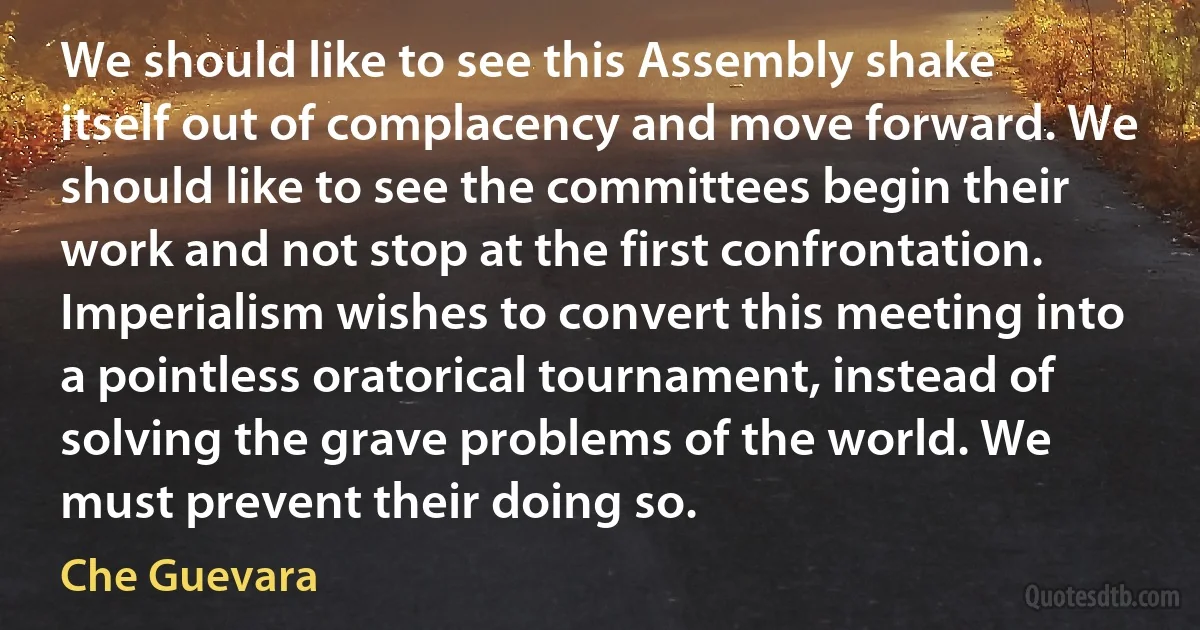 We should like to see this Assembly shake itself out of complacency and move forward. We should like to see the committees begin their work and not stop at the first confrontation. Imperialism wishes to convert this meeting into a pointless oratorical tournament, instead of solving the grave problems of the world. We must prevent their doing so. (Che Guevara)