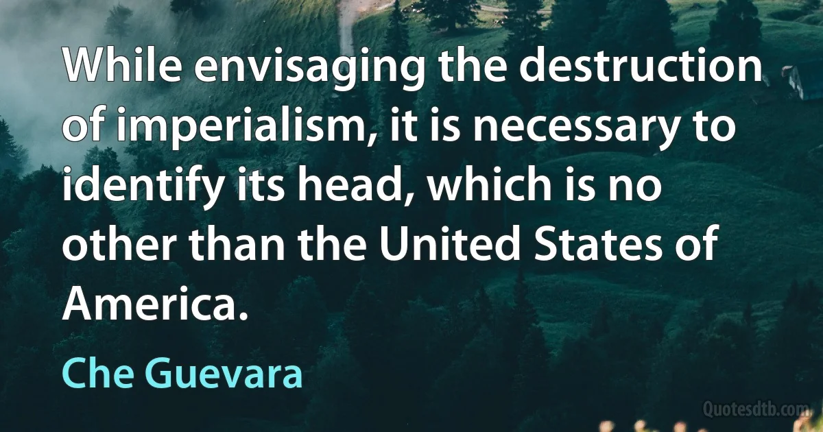 While envisaging the destruction of imperialism, it is necessary to identify its head, which is no other than the United States of America. (Che Guevara)