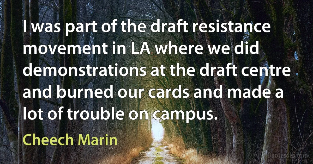 I was part of the draft resistance movement in LA where we did demonstrations at the draft centre and burned our cards and made a lot of trouble on campus. (Cheech Marin)