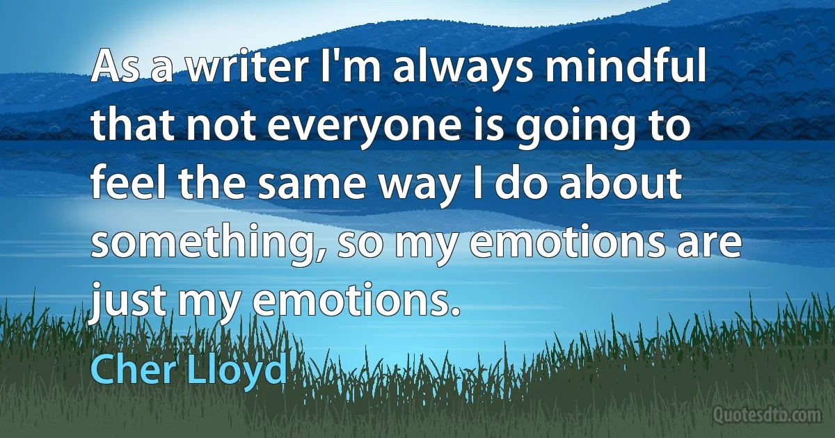 As a writer I'm always mindful that not everyone is going to feel the same way I do about something, so my emotions are just my emotions. (Cher Lloyd)