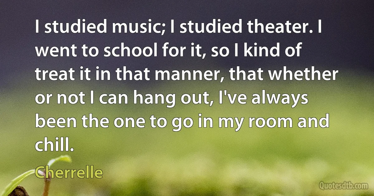 I studied music; I studied theater. I went to school for it, so I kind of treat it in that manner, that whether or not I can hang out, I've always been the one to go in my room and chill. (Cherrelle)