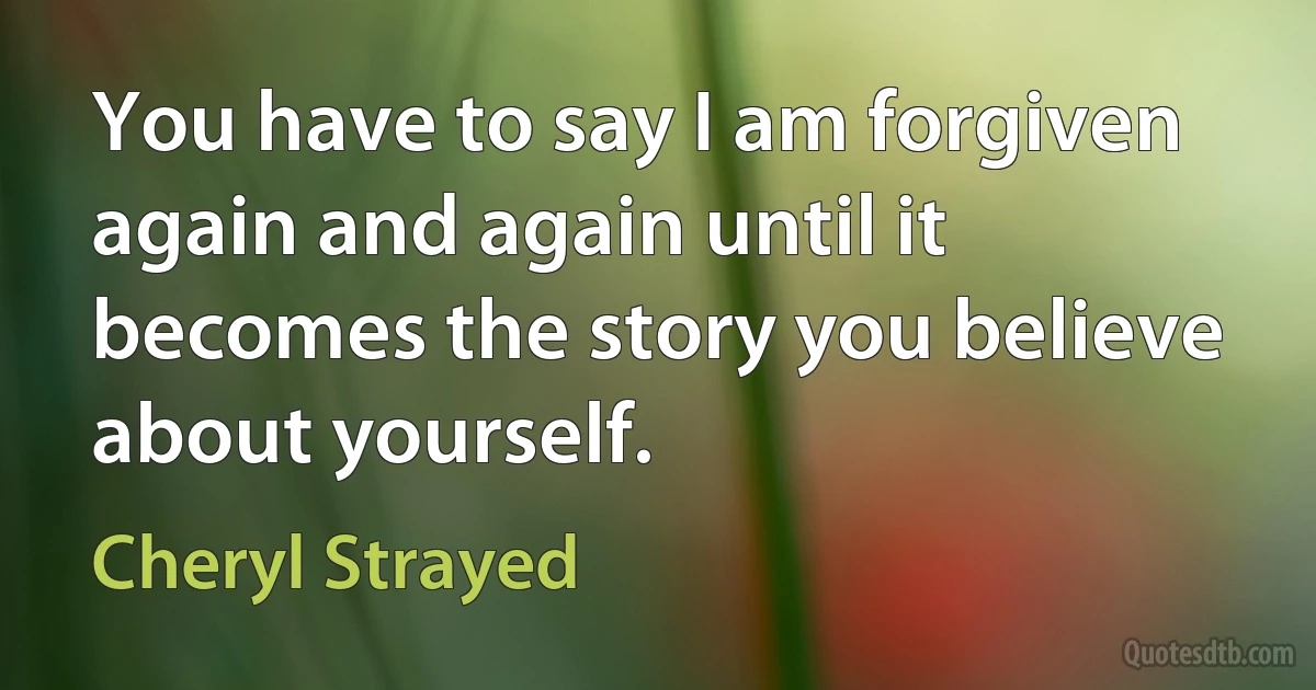 You have to say I am forgiven again and again until it becomes the story you believe about yourself. (Cheryl Strayed)