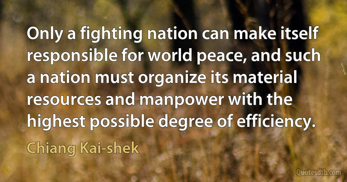 Only a fighting nation can make itself responsible for world peace, and such a nation must organize its material resources and manpower with the highest possible degree of efficiency. (Chiang Kai-shek)