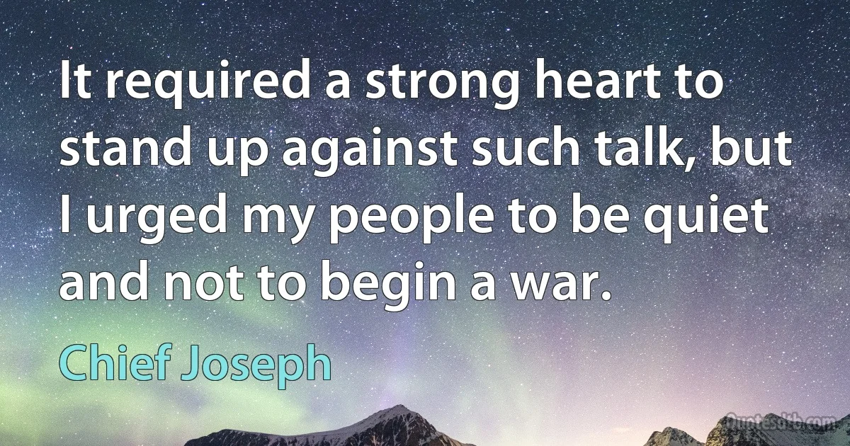 It required a strong heart to stand up against such talk, but I urged my people to be quiet and not to begin a war. (Chief Joseph)