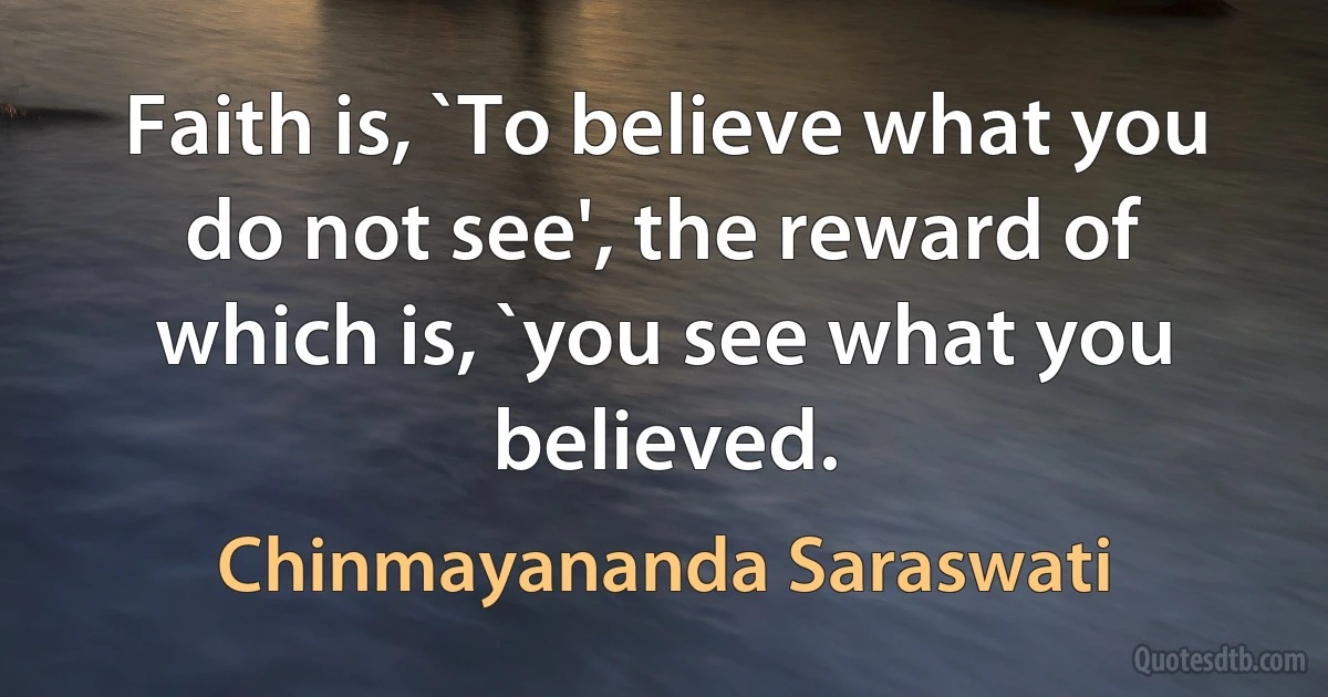 Faith is, `To believe what you do not see', the reward of which is, `you see what you believed. (Chinmayananda Saraswati)