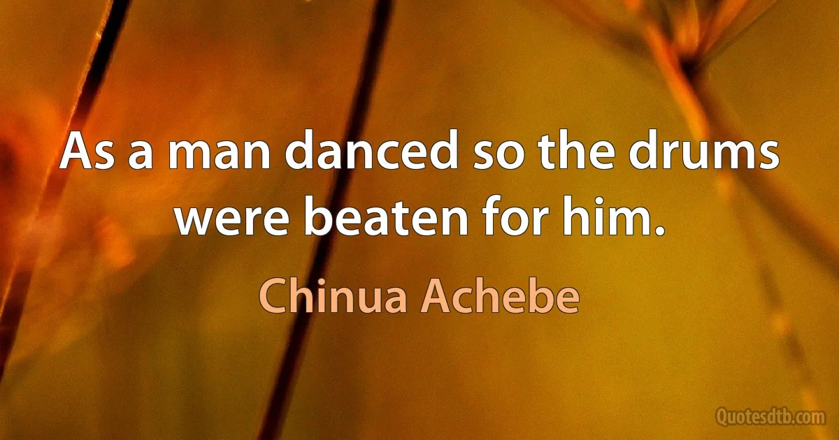 As a man danced so the drums were beaten for him. (Chinua Achebe)