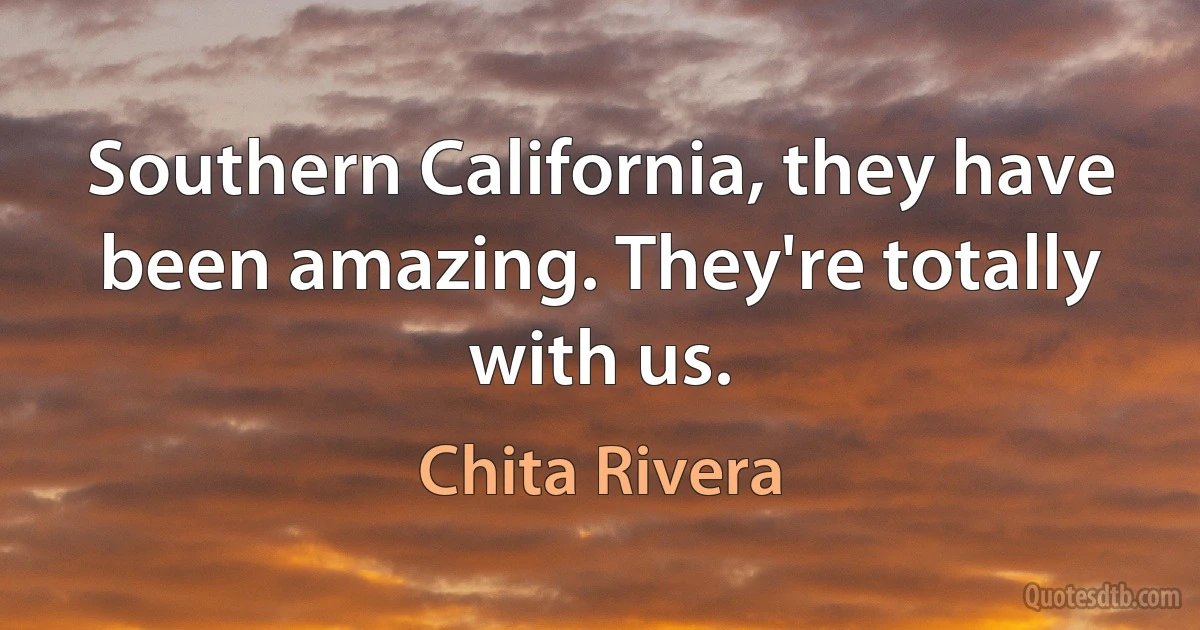 Southern California, they have been amazing. They're totally with us. (Chita Rivera)