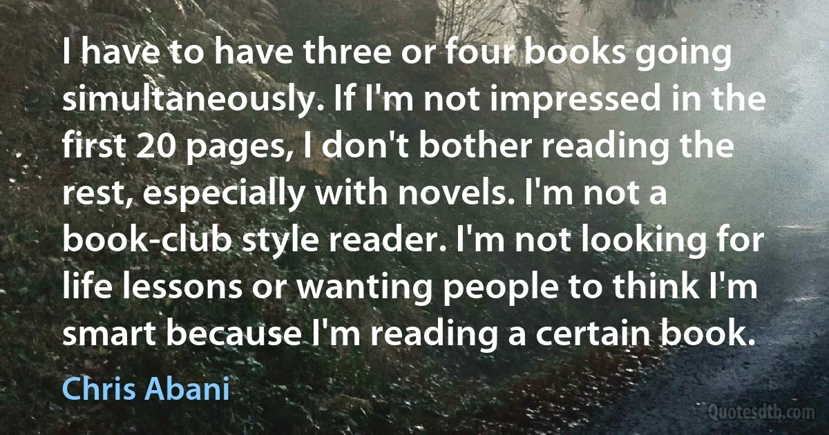 I have to have three or four books going simultaneously. If I'm not impressed in the first 20 pages, I don't bother reading the rest, especially with novels. I'm not a book-club style reader. I'm not looking for life lessons or wanting people to think I'm smart because I'm reading a certain book. (Chris Abani)