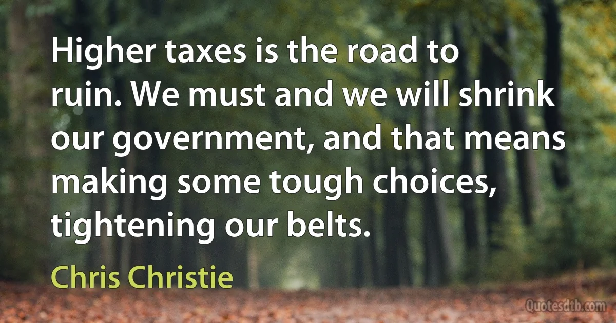 Higher taxes is the road to ruin. We must and we will shrink our government, and that means making some tough choices, tightening our belts. (Chris Christie)