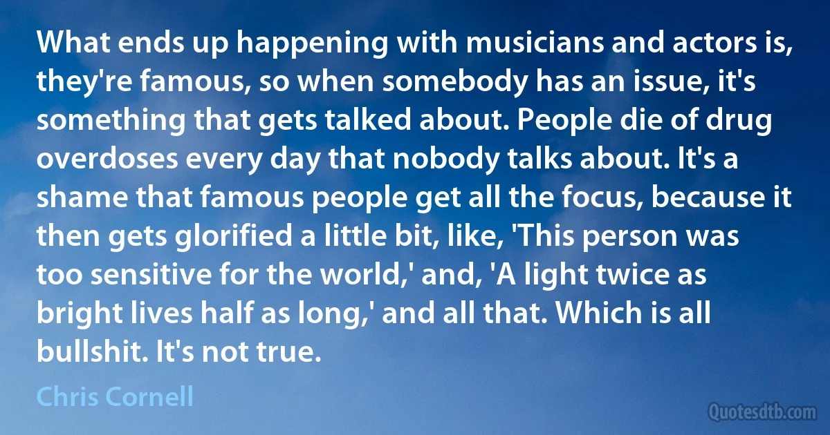 What ends up happening with musicians and actors is, they're famous, so when somebody has an issue, it's something that gets talked about. People die of drug overdoses every day that nobody talks about. It's a shame that famous people get all the focus, because it then gets glorified a little bit, like, 'This person was too sensitive for the world,' and, 'A light twice as bright lives half as long,' and all that. Which is all bullshit. It's not true. (Chris Cornell)