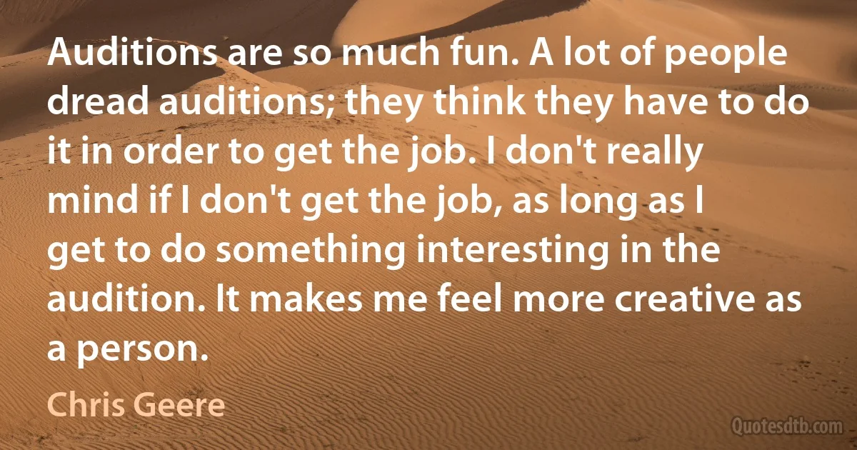 Auditions are so much fun. A lot of people dread auditions; they think they have to do it in order to get the job. I don't really mind if I don't get the job, as long as I get to do something interesting in the audition. It makes me feel more creative as a person. (Chris Geere)