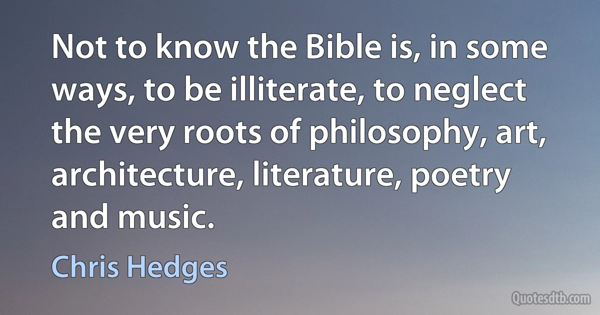 Not to know the Bible is, in some ways, to be illiterate, to neglect the very roots of philosophy, art, architecture, literature, poetry and music. (Chris Hedges)