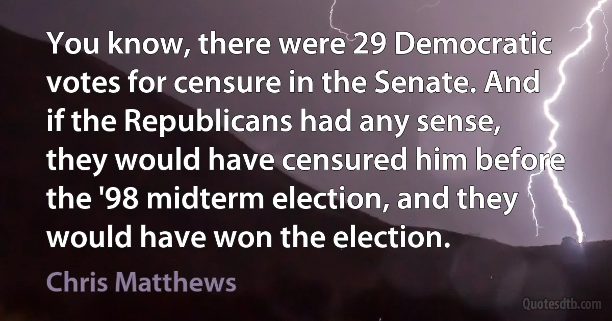 You know, there were 29 Democratic votes for censure in the Senate. And if the Republicans had any sense, they would have censured him before the '98 midterm election, and they would have won the election. (Chris Matthews)