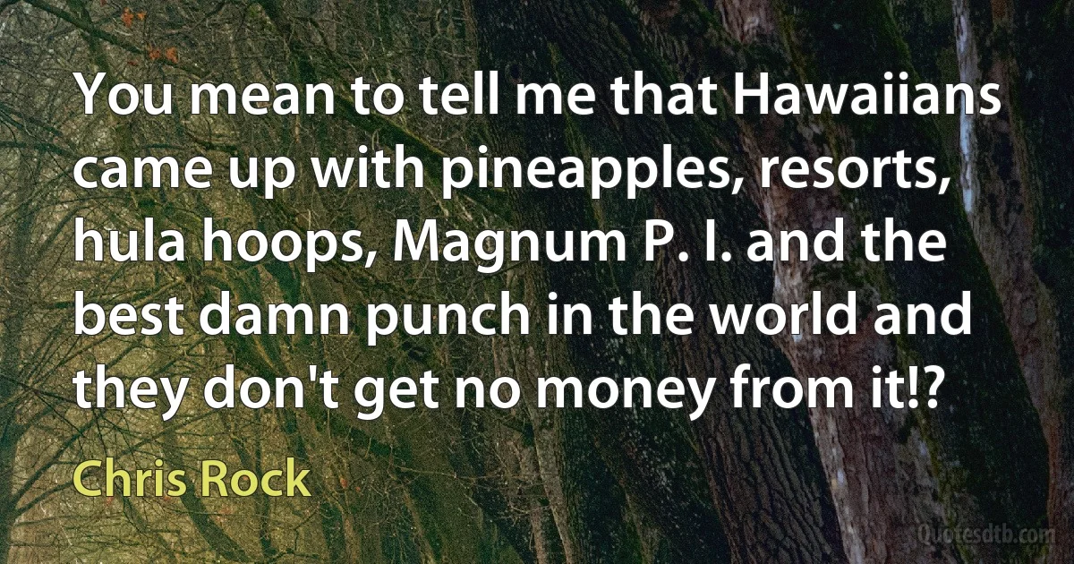 You mean to tell me that Hawaiians came up with pineapples, resorts, hula hoops, Magnum P. I. and the best damn punch in the world and they don't get no money from it!? (Chris Rock)