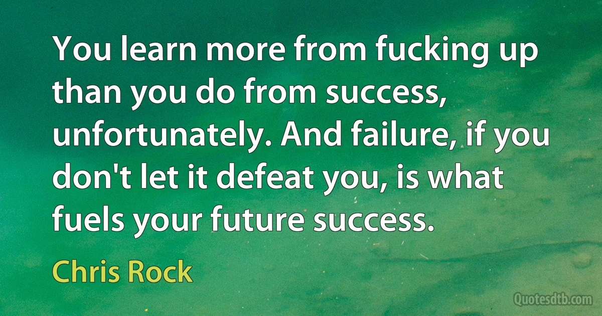 You learn more from fucking up than you do from success, unfortunately. And failure, if you don't let it defeat you, is what fuels your future success. (Chris Rock)