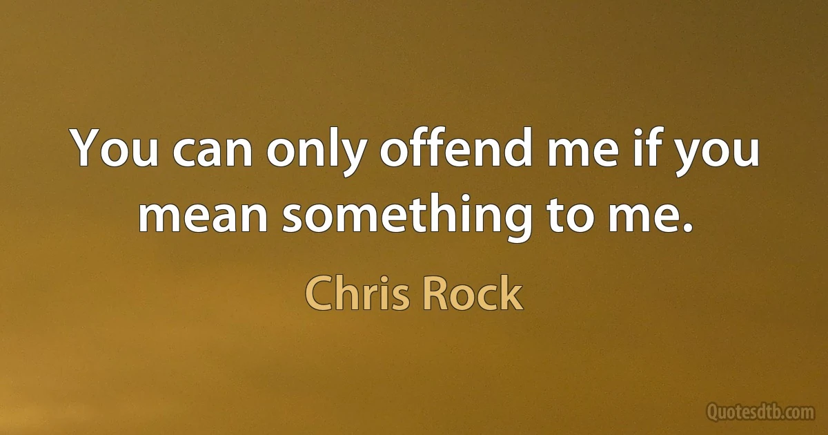 You can only offend me if you mean something to me. (Chris Rock)