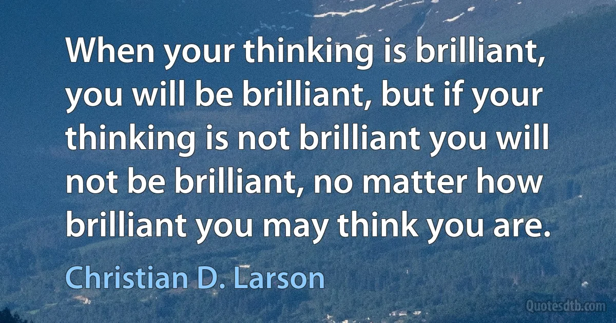 When your thinking is brilliant, you will be brilliant, but if your thinking is not brilliant you will not be brilliant, no matter how brilliant you may think you are. (Christian D. Larson)