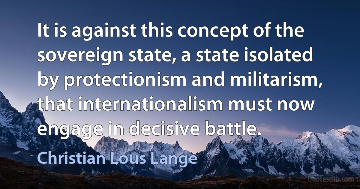 It is against this concept of the sovereign state, a state isolated by protectionism and militarism, that internationalism must now engage in decisive battle. (Christian Lous Lange)