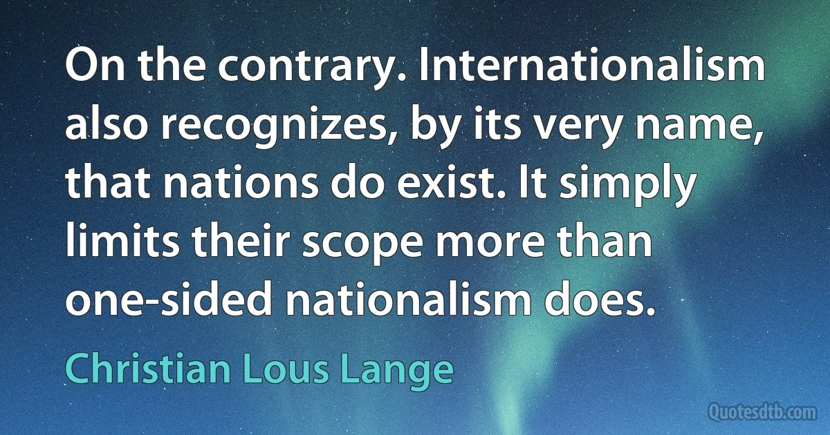 On the contrary. Internationalism also recognizes, by its very name, that nations do exist. It simply limits their scope more than one-sided nationalism does. (Christian Lous Lange)