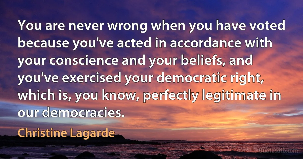 You are never wrong when you have voted because you've acted in accordance with your conscience and your beliefs, and you've exercised your democratic right, which is, you know, perfectly legitimate in our democracies. (Christine Lagarde)