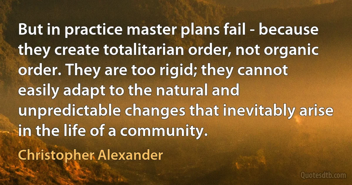 But in practice master plans fail - because they create totalitarian order, not organic order. They are too rigid; they cannot easily adapt to the natural and unpredictable changes that inevitably arise in the life of a community. (Christopher Alexander)