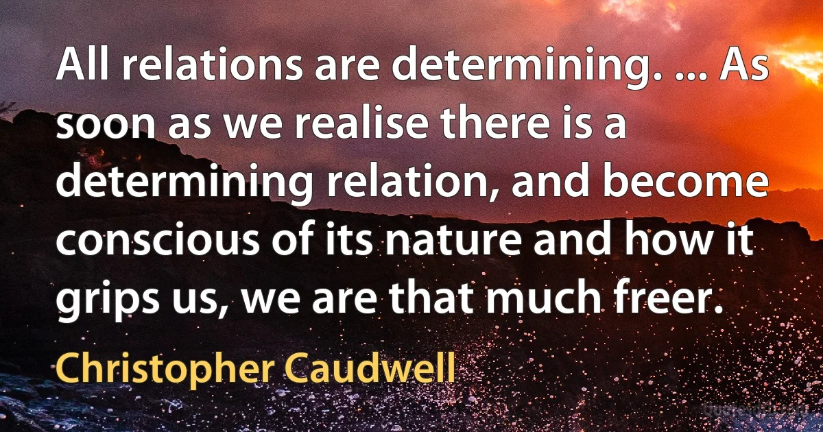 All relations are determining. ... As soon as we realise there is a determining relation, and become conscious of its nature and how it grips us, we are that much freer. (Christopher Caudwell)