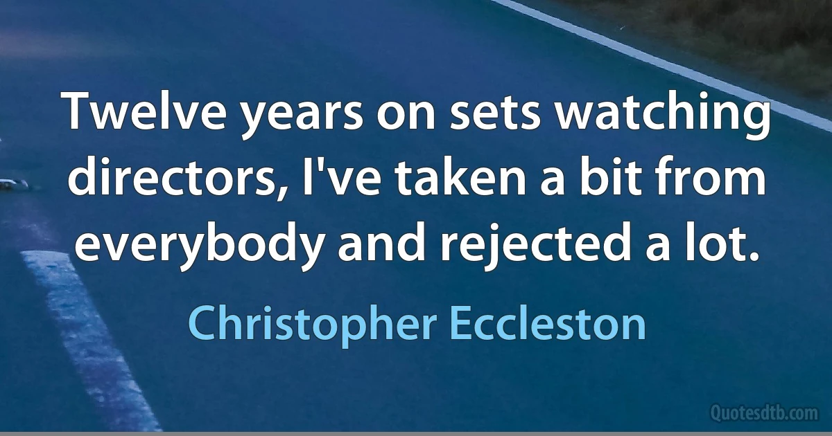 Twelve years on sets watching directors, I've taken a bit from everybody and rejected a lot. (Christopher Eccleston)