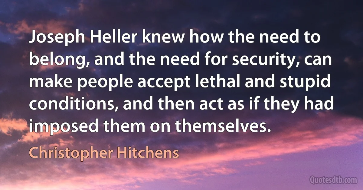 Joseph Heller knew how the need to belong, and the need for security, can make people accept lethal and stupid conditions, and then act as if they had imposed them on themselves. (Christopher Hitchens)