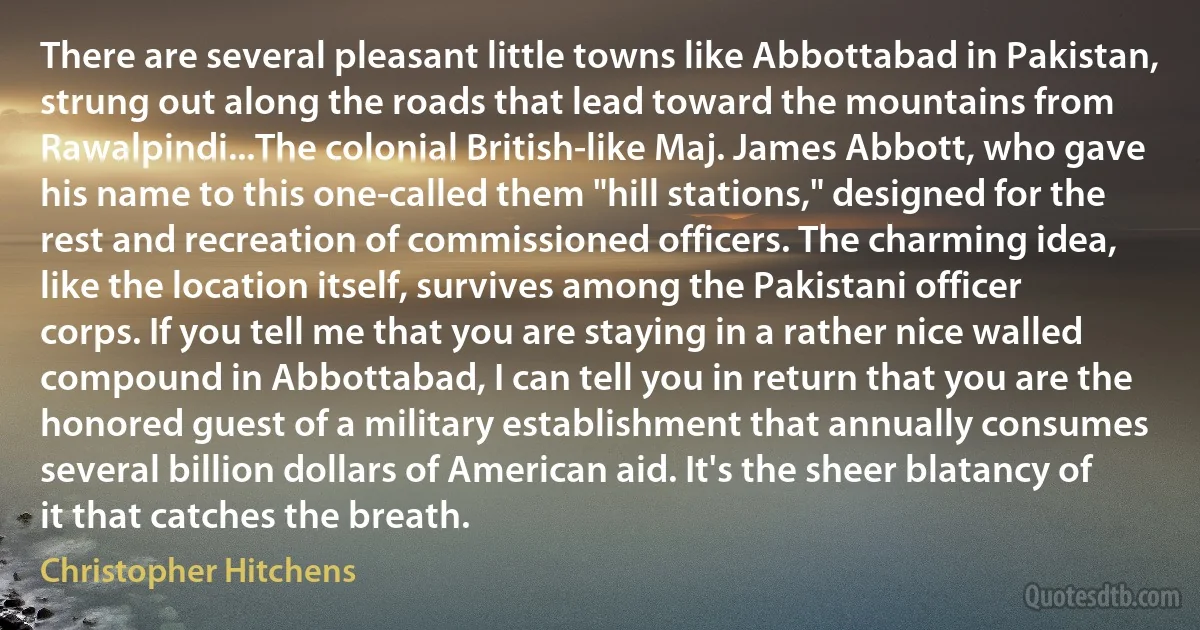 There are several pleasant little towns like Abbottabad in Pakistan, strung out along the roads that lead toward the mountains from Rawalpindi...The colonial British-like Maj. James Abbott, who gave his name to this one-called them "hill stations," designed for the rest and recreation of commissioned officers. The charming idea, like the location itself, survives among the Pakistani officer corps. If you tell me that you are staying in a rather nice walled compound in Abbottabad, I can tell you in return that you are the honored guest of a military establishment that annually consumes several billion dollars of American aid. It's the sheer blatancy of it that catches the breath. (Christopher Hitchens)