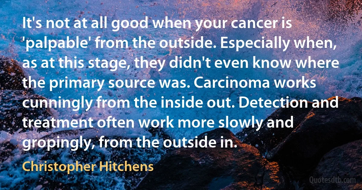 It's not at all good when your cancer is 'palpable' from the outside. Especially when, as at this stage, they didn't even know where the primary source was. Carcinoma works cunningly from the inside out. Detection and treatment often work more slowly and gropingly, from the outside in. (Christopher Hitchens)