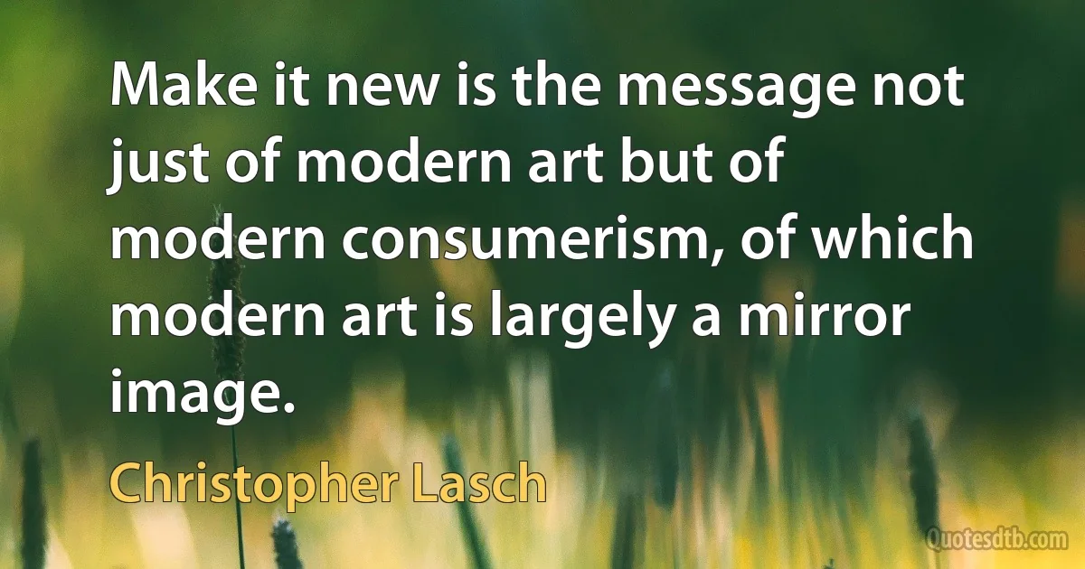 Make it new is the message not just of modern art but of modern consumerism, of which modern art is largely a mirror image. (Christopher Lasch)