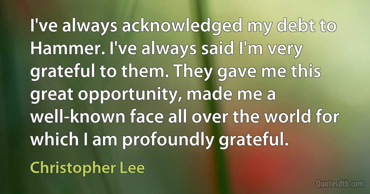 I've always acknowledged my debt to Hammer. I've always said I'm very grateful to them. They gave me this great opportunity, made me a well-known face all over the world for which I am profoundly grateful. (Christopher Lee)