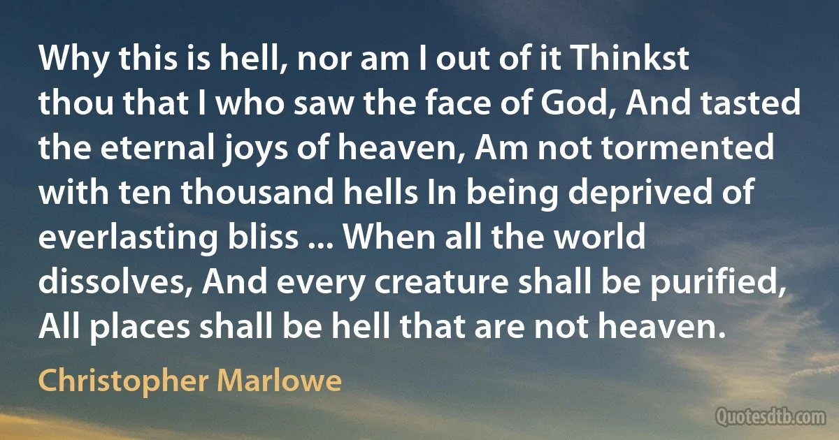 Why this is hell, nor am I out of it Thinkst thou that I who saw the face of God, And tasted the eternal joys of heaven, Am not tormented with ten thousand hells In being deprived of everlasting bliss ... When all the world dissolves, And every creature shall be purified, All places shall be hell that are not heaven. (Christopher Marlowe)