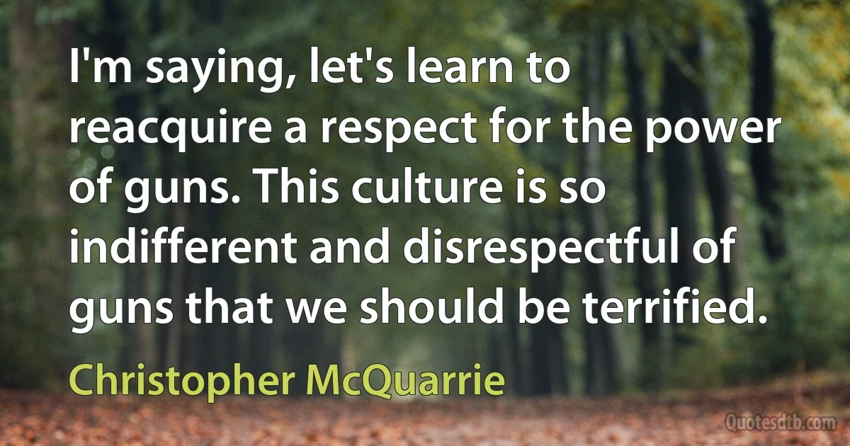 I'm saying, let's learn to reacquire a respect for the power of guns. This culture is so indifferent and disrespectful of guns that we should be terrified. (Christopher McQuarrie)