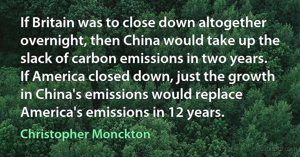 If Britain was to close down altogether overnight, then China would take up the slack of carbon emissions in two years. If America closed down, just the growth in China's emissions would replace America's emissions in 12 years. (Christopher Monckton)