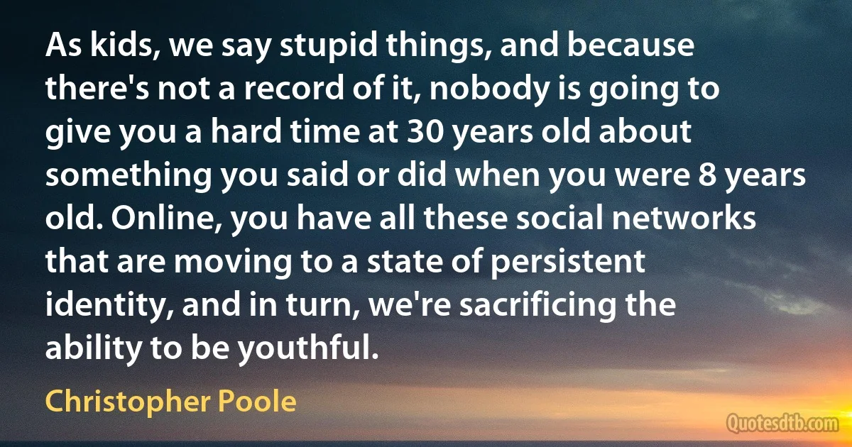 As kids, we say stupid things, and because there's not a record of it, nobody is going to give you a hard time at 30 years old about something you said or did when you were 8 years old. Online, you have all these social networks that are moving to a state of persistent identity, and in turn, we're sacrificing the ability to be youthful. (Christopher Poole)