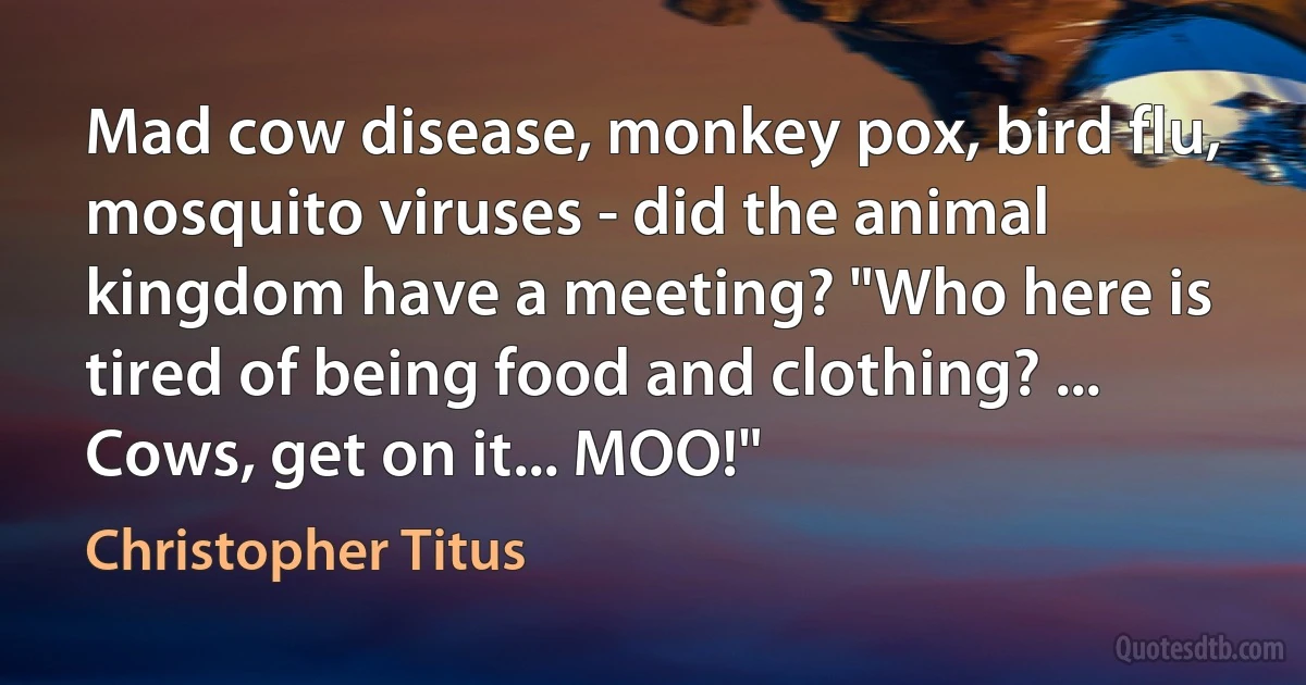 Mad cow disease, monkey pox, bird flu, mosquito viruses - did the animal kingdom have a meeting? "Who here is tired of being food and clothing? ... Cows, get on it... MOO!" (Christopher Titus)