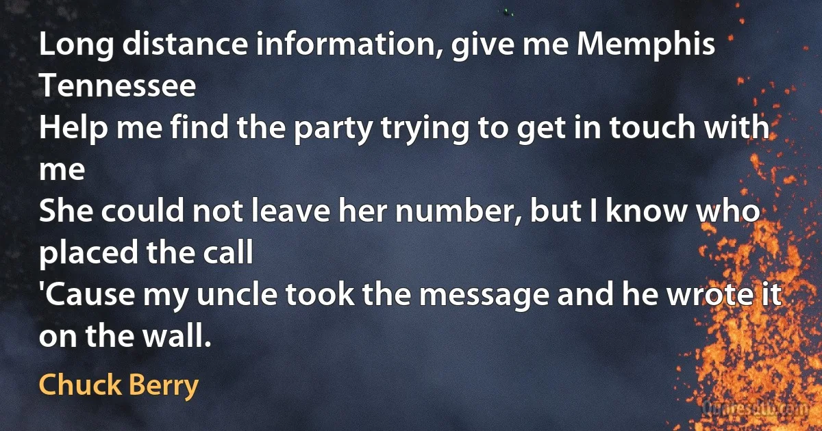 Long distance information, give me Memphis Tennessee
Help me find the party trying to get in touch with me
She could not leave her number, but I know who placed the call
'Cause my uncle took the message and he wrote it on the wall. (Chuck Berry)