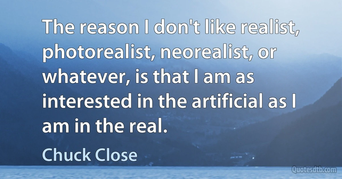 The reason I don't like realist, photorealist, neorealist, or whatever, is that I am as interested in the artificial as I am in the real. (Chuck Close)