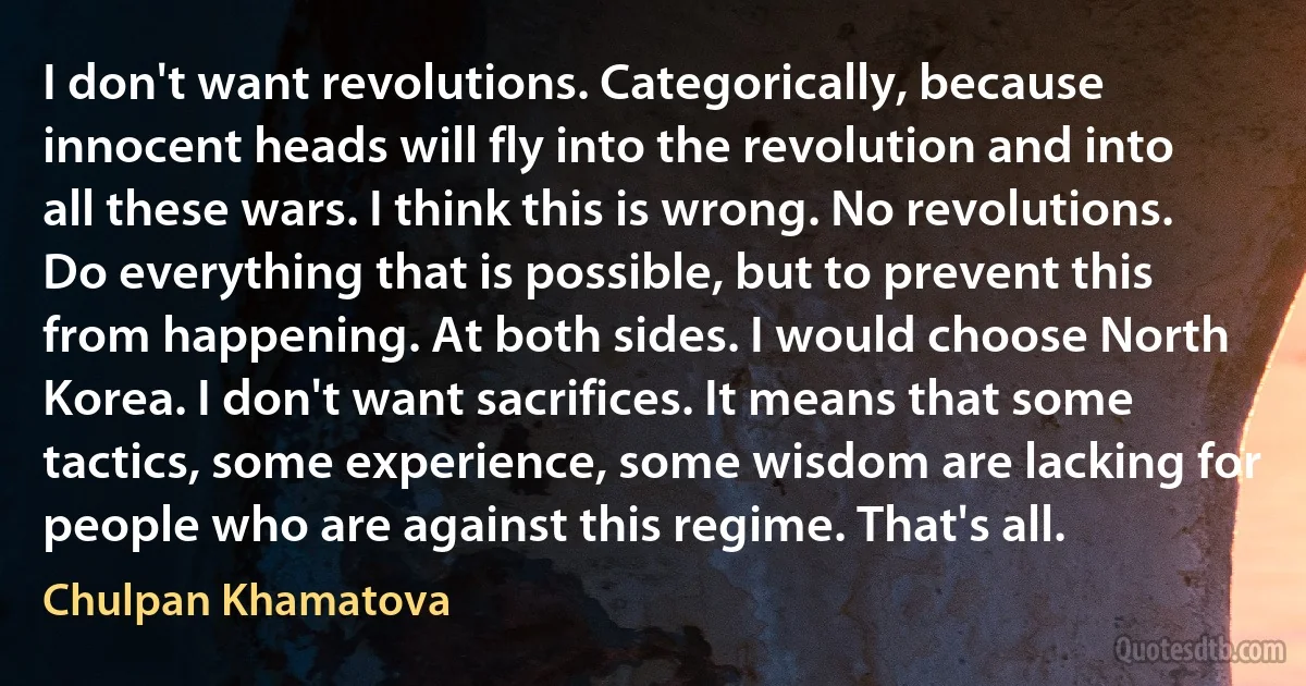 I don't want revolutions. Categorically, because innocent heads will fly into the revolution and into all these wars. I think this is wrong. No revolutions. Do everything that is possible, but to prevent this from happening. At both sides. I would choose North Korea. I don't want sacrifices. It means that some tactics, some experience, some wisdom are lacking for people who are against this regime. That's all. (Chulpan Khamatova)