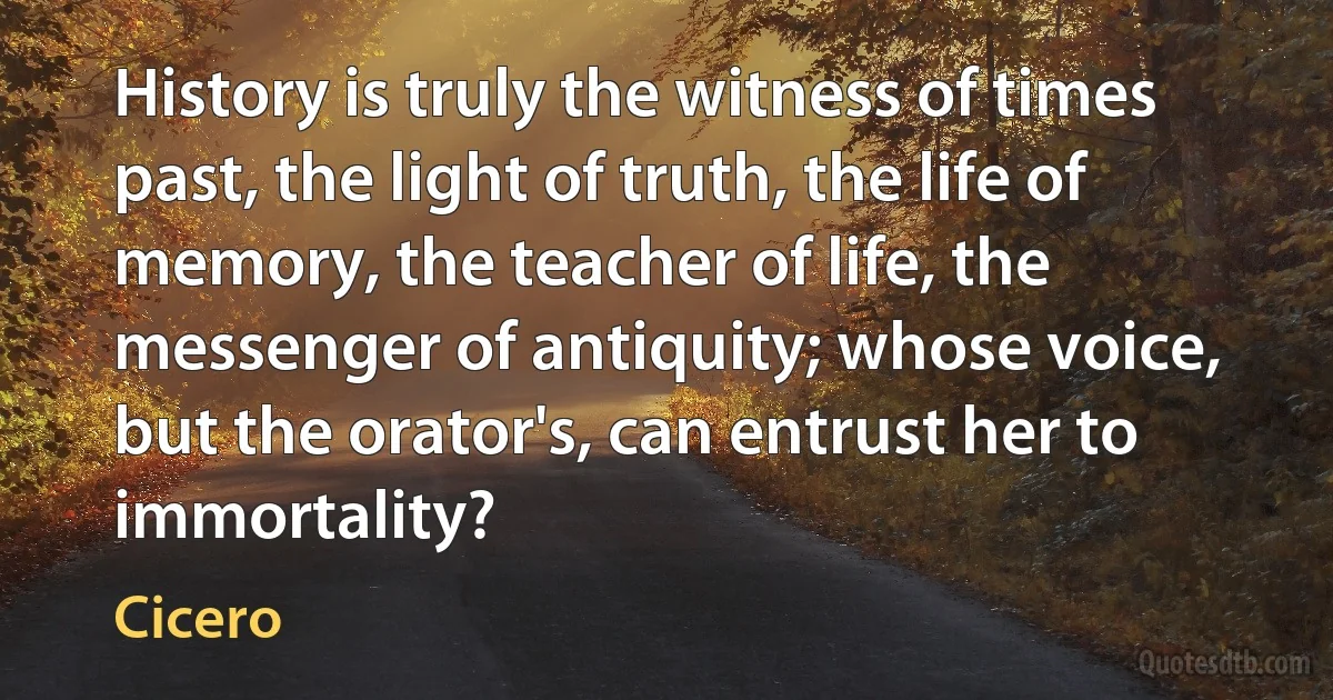 History is truly the witness of times past, the light of truth, the life of memory, the teacher of life, the messenger of antiquity; whose voice, but the orator's, can entrust her to immortality? (Cicero)