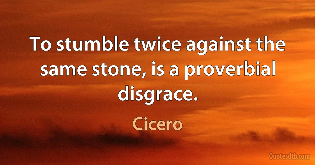 To stumble twice against the same stone, is a proverbial disgrace. (Cicero)