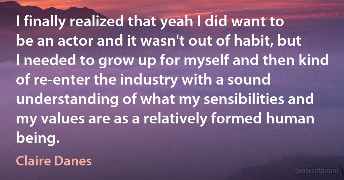 I finally realized that yeah I did want to be an actor and it wasn't out of habit, but I needed to grow up for myself and then kind of re-enter the industry with a sound understanding of what my sensibilities and my values are as a relatively formed human being. (Claire Danes)