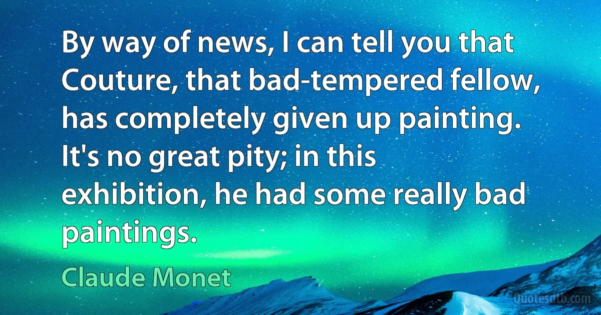 By way of news, I can tell you that Couture, that bad-tempered fellow, has completely given up painting. It's no great pity; in this exhibition, he had some really bad paintings. (Claude Monet)