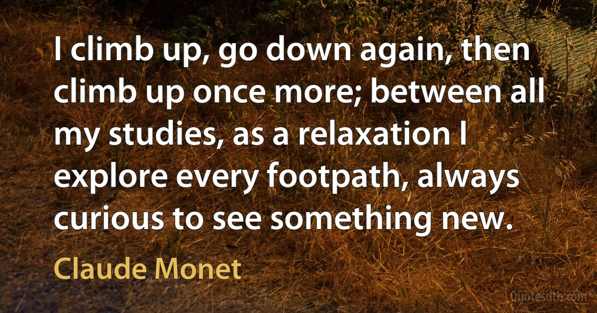 I climb up, go down again, then climb up once more; between all my studies, as a relaxation I explore every footpath, always curious to see something new. (Claude Monet)