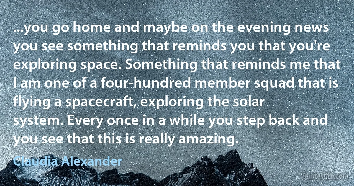 ...you go home and maybe on the evening news you see something that reminds you that you're exploring space. Something that reminds me that I am one of a four-hundred member squad that is flying a spacecraft, exploring the solar system. Every once in a while you step back and you see that this is really amazing. (Claudia Alexander)