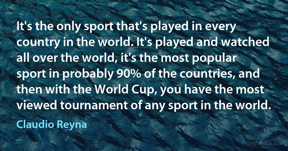 It's the only sport that's played in every country in the world. It's played and watched all over the world, it's the most popular sport in probably 90% of the countries, and then with the World Cup, you have the most viewed tournament of any sport in the world. (Claudio Reyna)