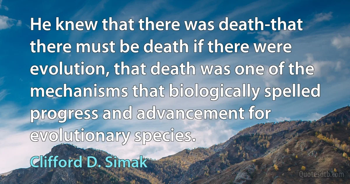 He knew that there was death-that there must be death if there were evolution, that death was one of the mechanisms that biologically spelled progress and advancement for evolutionary species. (Clifford D. Simak)